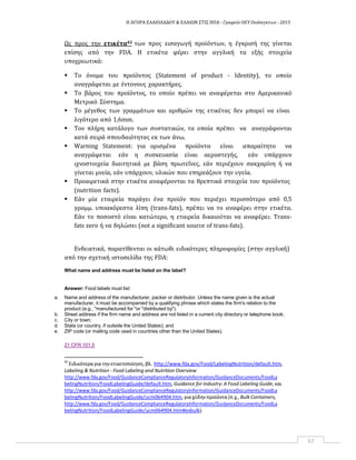 Η ΑΓΟΡΑ ΕΛΑΙΟΛΑΔΟΥ & ΕΛΑΙΩΝ ΣΤΙΣ ΗΠΑ ‐ Γραφείο ΟΕΥ Ουάσιγκτων ‐ 2015
57
Ως προς την ετικέτα42 των προς εισαγωγή προϊόντων, η έγκρισή της γίνεται
επίσης από την FDA. H ετικέτα φέρει στην αγγλική τα εξής στοιχεία
υποχρεωτικά:
 Το όνομα του προϊόντος (Statement of product ‐ Identity), το οποίο
αναγράφεται με έντονους χαρακτήρες.
 Το βάρος του προϊόντος, το οποίο πρέπει να αναφέρεται στο Αμερικανικό
Μετρικό Σύστημα.
 Το μέγεθος των γραμμάτων και αριθμών της ετικέτας δεν μπορεί να είναι
λιγότερο από 1,6mm.
 Τον πλήρη κατάλογο των συστατικών, τα οποία πρέπει να αναγράφονται
κατά σειρά σπουδαιότητας εκ των άνω.
 Warning Statement: για ορισμένα προϊόντα είναι απαραίτητο να
αναγράφεται εάν η συσκευασία είναι αεροστεγής, εάν υπάρχουν
ιχνοστοιχεία διαιτητικά με βάση πρωτεΐνες, εάν περιέχουν σακχαρίνη ή να
γίνεται μνεία, εάν υπάρχουν, υλικών που επηρεάζουν την υγεία.
 Προαιρετικά στην ετικέτα αναφέρονται τα θρεπτικά στοιχεία του προϊόντος
(nutrition facts).
 Εάν μία εταιρεία παράγει ένα προϊόν που περιέχει περισσότερο από 0,5
γραμμ. υποακόρεστα λίπη (trans‐fats), πρέπει να το αναφέρει στην ετικέτα.
Εάν το ποσοστό είναι κατώτερο, η εταιρεία δικαιούται να αναφέρει: Trans‐
fats zero ή να δηλώσει (not a significant source of trans‐fats).
Ενδεικτικά, παρατίθενται οι κάτωθι ειδικότερες πληροφορίες (στην αγγλική)
από την σχετική ιστοσελίδα της FDA:
What name and address must be listed on the label?
Answer: Food labels must list:
a. Name and address of the manufacturer, packer or distributor. Unless the name given is the actual
manufacturer, it must be accompanied by a qualifying phrase which states the firm's relation to the
product (e.g., "manufactured for "or "distributed by").
b. Street address if the firm name and address are not listed in a current city directory or telephone book;
c. City or town;
d. State (or country, if outside the United States); and
e. ZIP code (or mailing code used in countries other than the United States).
21 CFR 101.5
42
Ειδικότερα για την ετικετοποίηση, βλ. http://www.fda.gov/Food/LabelingNutrition/default.htm,
Labeling & Nutrition ‐ Food Labeling and Nutrition Overview
http://www.fda.gov/Food/GuidanceComplianceRegulatoryInformation/GuidanceDocuments/FoodLa
belingNutrition/FoodLabelingGuide/default.htm, Guidance for Industry: A Food Labeling Guide, και
http://www.fda.gov/Food/GuidanceComplianceRegulatoryInformation/GuidanceDocuments/FoodLa
belingNutrition/FoodLabelingGuide/ucm064904.htm, για χύδηνπροϊόντα (π.χ., Bulk Containers,
http://www.fda.gov/Food/GuidanceComplianceRegulatoryInformation/GuidanceDocuments/FoodLa
belingNutrition/FoodLabelingGuide/ucm064904.htm#exbulk).
 