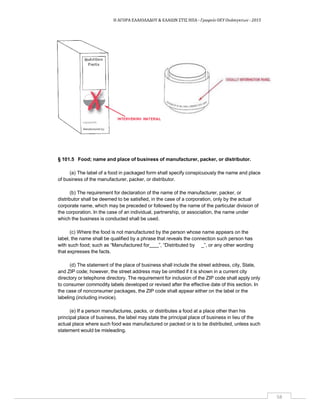 Η ΑΓΟΡΑ ΕΛΑΙΟΛΑΔΟΥ & ΕΛΑΙΩΝ ΣΤΙΣ ΗΠΑ ‐ Γραφείο ΟΕΥ Ουάσιγκτων ‐ 2015
58
§ 101.5 Food; name and place of business of manufacturer, packer, or distributor.
(a) The label of a food in packaged form shall specify conspicuously the name and place
of business of the manufacturer, packer, or distributor.
(b) The requirement for declaration of the name of the manufacturer, packer, or
distributor shall be deemed to be satisfied, in the case of a corporation, only by the actual
corporate name, which may be preceded or followed by the name of the particular division of
the corporation. In the case of an individual, partnership, or association, the name under
which the business is conducted shall be used.
(c) Where the food is not manufactured by the person whose name appears on the
label, the name shall be qualified by a phrase that reveals the connection such person has
with such food; such as “Manufactured for ”, “Distributed by _”, or any other wording
that expresses the facts.
(d) The statement of the place of business shall include the street address, city, State,
and ZIP code; however, the street address may be omitted if it is shown in a current city
directory or telephone directory. The requirement for inclusion of the ZIP code shall apply only
to consumer commodity labels developed or revised after the effective date of this section. In
the case of nonconsumer packages, the ZIP code shall appear either on the label or the
labeling (including invoice).
(e) If a person manufactures, packs, or distributes a food at a place other than his
principal place of business, the label may state the principal place of business in lieu of the
actual place where such food was manufactured or packed or is to be distributed, unless such
statement would be misleading.
 