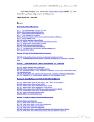 Η ΑΓΟΡΑ ΕΛΑΙΟΛΑΔΟΥ & ΕΛΑΙΩΝ ΣΤΙΣ ΗΠΑ ‐ Γραφείο ΟΕΥ Ουάσιγκτων ‐ 2015
59
Αναλυτικές οδηγίες στην ιστοσελίδα http://www.ecfr.gov (Title 21) όπου
παρατίθενται όλες οι πληροφορίες ανά θεματικές:
PART 101—FOOD LABELING
Contents
Subpart A—General Provisions
§ 101.1 Principal display panel of package form food.
§ 101.2 Information panel of package form food.
§ 101.3 Identity labeling of food in packaged form.
§ 101.4 Food; designation of ingredients.
§ 101.5 Food; name and place of business of manufacturer, packer, or distributor.
§ 101.9 Nutrition labeling of food.
§ 101.10 Nutrition labeling of restaurant foods.
§ 101.12 Reference amounts customarily consumed per eating occasion.
§ 101.13 Nutrient content claims—general principles.
§ 101.14 Health claims: general requirements.
§ 101.15 Food; prominence of required statements.
§ 101.17 Food labeling warning, notice, and safe handling statements.
§ 101.18 Misbranding of food.
Subpart B—Specific Food Labeling Requirements
§ 101.22 Foods; labeling of spices, flavorings, colorings and chemical preservatives.
§ 101.30 Percentage juice declaration for foods purporting to be beverages that contain fruit or vegetable
juice.
Subpart C—Specific Nutrition Labeling Requirements and Guidelines
§ 101.36 Nutrition labeling of dietary supplements.
§ 101.42 Nutrition labeling of raw fruit, vegetables, and fish.
§ 101.43 Substantial compliance of food retailers with the guidelines for the voluntary nutrition labeling of raw
fruit, vegetables, and fish.
§ 101.44 What are the 20 most frequently consumed raw fruits, vegetables, and fish in the United States?
§ 101.45 Guidelines for the voluntary nutrition labeling of raw fruits, vegetables, and fish.
Subpart D—Specific Requirements for Nutrient Content Claims
§ 101.54 Nutrient content claims for “good source,” “high,” “more,” and “high potency.”
§ 101.56 Nutrient content claims for “light” or “lite.”
§ 101.60 Nutrient content claims for the calorie content of foods.
§ 101.61 Nutrient content claims for the sodium content of foods.
§ 101.62 Nutrient content claims for fat, fatty acid, and cholesterol content of foods.
§ 101.65 Implied nutrient content claims and related label statements.
§ 101.67 Use of nutrient content claims for butter.
§ 101.69 Petitions for nutrient content claims.
Subpart E—Specific Requirements for Health Claims
§ 101.70 Petitions for health claims.
§ 101.71 Health claims: claims not authorized.
§ 101.72 Health claims: calcium, vitamin D, and osteoporosis.
§ 101.73 Health claims: dietary lipids and cancer.
§ 101.74 Health claims: sodium and hypertension.
§ 101.75 Health claims: dietary saturated fat and cholesterol and risk of coronary heart disease.
§ 101.76 Health claims: fiber-containing grain products, fruits, and vegetables and cancer.
 