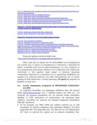 Η ΑΓΟΡΑ ΕΛΑΙΟΛΑΔΟΥ & ΕΛΑΙΩΝ ΣΤΙΣ ΗΠΑ ‐ Γραφείο ΟΕΥ Ουάσιγκτων ‐ 2015
60
§ 101.77 Health claims: fruits, vegetables, and grain products that contain fiber, particularly soluble fiber, and
risk of coronary heart disease.
§ 101.78 Health claims: fruits and vegetables and cancer.
§ 101.79 Health claims: Folate and neural tube defects.
§ 101.80 Health claims: dietary noncariogenic carbohydrate sweeteners and dental caries.
§ 101.81 Health claims: Soluble fiber from certain foods and risk of coronary heart disease (CHD).
§ 101.82 Health claims: Soy protein and risk of coronary heart disease (CHD).
§ 101.83 Health claims: plant sterol/stanol esters and risk of coronary heart disease (CHD).
Subpart F—Specific Requirements for Descriptive Claims That Are Neither Nutrient
Content Claims nor Health Claims
§ 101.93 Certain types of statements for dietary supplements.
§ 101.95 “Fresh,” “freshly frozen,” “fresh frozen,” “frozen fresh.”
Subpart G—Exemptions From Food Labeling Requirements
§ 101.100 Food; exemptions from labeling.
§ 101.105 Declaration of net quantity of contents when exempt.
§ 101.108 Temporary exemptions for purposes of conducting authorized food labeling experiments.
Appendix A to Part 101—Monier-Williams Procedure (With Modifications) for Sulfites in Food, Center for Food
Safety and Applied Nutrition, Food and Drug Administration (November 1985)
Appendix B to Part 101—Graphic Enhancements Used by the FDA
Appendix C to Part 101—Nutrition Facts for Raw Fruits and Vegetables
Appendix D to Part 101—Nutrition Facts for Cooked Fish
Επίσης, βλ. χρήσιμο αναλυτικό οδηγό στην:
http://www.oliveoilsource.com/page/labeling‐regulations
Τέλος, πέρα από τις οδηγίες που θα ακολουθηθούν για τη διαμόρφωση
της ετικέτας (π.χ. τι πρέπει να αναγράφεται), ο εισαγωγέας / εξαγωγέας θα
πρέπει να προσέξει ώστε αυτά τα οποία αναγράφονται να είναι σύμφωνα με
τους αμερικανικούς κανονισμούς. Ανάλογα με το τι δηλώνεται στην ετικέτα (π.χ.
συστατικά), οι εδώ αρμόδιες Αρχές μπορεί να ζητήσουν περαιτέρω
πιστοποιήσεις. Σημειώνεται εν προκειμένω ότι τα περισσότερα προβλήματα και
εμπόδια στην εισαγωγή προϊόντων στις ΗΠΑ παρουσιάζονται από το «κακό»
labeling. Σε κάθε περίπτωση, ο τοπικός πράκτορας (US agent) θα μπορούσε να
βοηθήσει ως προς αυτό.
6.2. Γενικές πληροφορίες αναφορικά με ΠΙΣΤΟΠΟΙΗΣΗ ΕΛΑΙΟΛΑΔΟΥ
στις ΗΠΑ
To Συμβούλιο Ελαιολάδου της Καλιφόρνια (California Olive Oil Council/
COOC, http://www.cooc.com) είναι o αρμόδιος φορέας στις ΗΠΑ για την
ανάπτυξη της εγχώριας βιομηχανίας και τον ποιοτικό έλεγχο ελαιολάδου.
Ιδρύθηκε το 1996 προκειμένου να κωδικοποιήσει την παραγωγή έξτρα
παρθένου ελαιολάδου στα πρότυπα του Διεθνούς Συμβουλίου Ελαιολάδου/
IOOC (βλ. παρακάτω).
 Το Υπ. Γεωργίας των ΗΠΑ/ USDA έχει εκδώσει πρότυπα για τα είδη
ελαιολάδου. Τα πρότυπα καθορίζουν τους ακόλουθους βαθμούς: “U.S. Extra
Virgin Olive Oil,” “U.S. Virgin Olive Oil,” “U.S. Olive Oil” και “U.S. Refined Olive
Oil.” Αυτά τα πρότυπα δεν ισχύουν για τα μείγματα ελαιολάδου, δηλ.
 