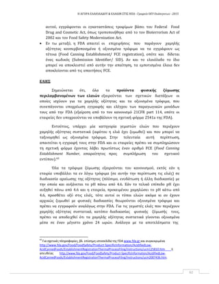 Η ΑΓΟΡΑ ΕΛΑΙΟΛΑΔΟΥ & ΕΛΑΙΩΝ ΣΤΙΣ ΗΠΑ ‐ Γραφείο ΟΕΥ Ουάσιγκτων ‐ 2015
62
αυτού, εγγράφονται οι εγκαταστάσεις τροφίμων βάσει του Federal Food
Drug and Cosmetic Act, όπως τροποποιήθηκε από το τον Bioterrorism Act of
2002 και τον Food Safety Modernization Act.
 Εν τω μεταξύ, η FDA απαιτεί οι επιχειρήσεις που παράγουν χαμηλής
οξύτητας κονσερβοποιημένα ή οξινισμένα τρόφιμα να τα εγγράφουν ως
τέτοια (Food Canning Establishment/ FCE registration), οπότε και δίδεται
ένας κωδικός (Submission Identifier/ SID). Αν και το ελαιόλαδο το ίδιο
μπορεί να αποκλειστεί από αυτήν την απαίτηση, τα εμποτισμένα έλαια δεν
αποκλείονται από τις απαιτήσεις FCE.
ΕΛΙΕΣ
Σημειώνεται ότι, όλα τα προϊόντα φυσικής ζύμωσης
περιλαμβανομένων των ελαιών εξαιρούνται των σχετικών διατάξεων οι
οποίες ισχύουν για τα χαμηλής οξύτητας και τα οξινισμένα τρόφιμα, που
συνεπάγονται υποχρέωση εγγραφής και ελέγχου των παραγωγικών μονάδων
τους από την FDA (εξαίρεση από το τον κανονισμό 21CFR part 114, οπότε οι
εταιρείες δεν υποχρεούνται να υποβάλουν τη σχετική φόρμα 2541a της FDA).
Εντούτοις, υπάρχει μία κατηγορία γεμιστών ελιών που περιέχουν
χαμηλής οξύτητας συστατικά (αφότου η ελιά έχει ζυμωθεί) και που μπορεί να
ταξινομηθεί ως οξινισμένα τρόφιμα. Στην τελευταία αυτή περίπτωση,
απαιτείται η εγγραφή τους στην FDA και οι εταιρείες πρέπει να συμπληρώσουν
τη σχετική φόρμα έχοντας λάβει πρωτίστως έναν αριθμό FCE (Food Canning
Establishment Number, απαραίτητος προς συμπλήρωση του σχετικού
εντύπου).43
Όλα τα τρόφιμα ζύμωσης εξαιρούνται του κανονισμού, εκτός εάν η
εταιρία υποβάλλει τα εν λόγω τρόφιμα (σε αυτήν την περίπτωση τις ελιές) σε
διαδικασία αραίωσης της οξύτητας (πλύσιμο, ενυδάτωση ή άλλη διαδικασία) με
την οποία και αυξάνεται το pH πάνω από 4.6. Εάν το τελικό επίπεδο pH έχει
αυξηθεί πάνω από 4.6 και η εταιρεία, προκειμένου χαμηλώσει το pH κάτω από
4.6, προσθέτει οξύ στις ελιές, τότε αυτοί οι τύποι ελιών ακόμα κι αν έχουν
αρχικώς ζυμωθεί με φυσικές διαδικασίες θεωρούνται οξινισμένα τρόφιμα και
πρέπει να εγγραφούν αναλόγως στην FDA. Για τις γεμιστές ελιές που περιέχουν
χαμηλής οξύτητας συστατικά, κατόπιν διαδικασίας φυσικής ζύμωσής τους,
πρέπει να αποδειχθεί ότι τα χαμηλής οξύτητας συστατικά γίνονται οξινισμένα
μέσα σε έναν μέγιστο χρόνο 24 ωρών. Ανάλογα με τα αποτελέσματα της
43
Για σχετικές πληροφορίες, βλ. επίσημη ιστοσελίδα της FDA www.fda.gr και συγκεκριμένα
http://www.fda.gov/Food/FoodSafety/Product‐SpecificInformation/AcidifiedLow‐
AcidCannedFoods/EstablishmentRegistrationThermalProcessFiling/Instructions/ucm125810.htm ή
απευθείας http://www.fda.gov/Food/FoodSafety/Product‐SpecificInformation/AcidifiedLow‐
AcidCannedFoods/EstablishmentRegistrationThermalProcessFiling/Instructions/ucm2007436.htm.
 