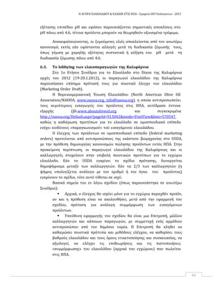 Η ΑΓΟΡΑ ΕΛΑΙΟΛΑΔΟΥ & ΕΛΑΙΩΝ ΣΤΙΣ ΗΠΑ ‐ Γραφείο ΟΕΥ Ουάσιγκτων ‐ 2015
63
εξέτασης επιπέδου pH και εφόσον παρουσιάζονται σημαντικές αποκλίσεις στο
pH πάνω από 4.6, τέτοια προϊόντα μπορούν να θεωρηθούν οξινισμένα τρόφιμα.
Ανακεφαλαιώνοντας, οι ζυμούμενες ελιές αποκλείονται από τον ανωτέρω
κανονισμό, εκτός εάν υφίστανται αλλαγές μετά τη διαδικασία ζύμωσής τους,
όπως γέμιση με χαμηλής οξύτητας συστατικά ή αύξηση του pH μετά τη
διαδικασία ζύμωσης πάνω από 4.6.
6.3. Το lobbying των ελαιοπαραγωγών της Καλιφόρνια
Στο 1ο Ετήσιο Συνέδριο για το Ελαιόλαδο στο Dixon της Καλιφόρνια
αρχές του 2012 (19‐20.1.2012), οι παραγωγοί ελαιολάδου της Καλιφόρνια
παρουσίασαν επίσημα πρότασή τους για ποιοτικό έλεγχο του ελαιολάδου
(Marketing Order Draft).
Η Βορειοαμερικανική Ένωση Ελαιολάδου (North American Olive Oil
Association/NAOOA, www.naooa.org, info@naooa.org), η οποία αντιπροσωπεύει
τους κυριότερους εισαγωγείς του προϊόντος στις ΗΠΑ, αντέδρασε έντονα
εξαρχής (βλ.www.aboutoliveoil.org και συγκεκριμένα
http://naooa.org/Default.aspx?pageId=913042&mode=PostView&bmi=570547,
καθώς η καθιέρωση προτύπων για το ελαιόλαδο σε ομοσπονδιακό επίπεδο
ενέχει κινδύνους «παραγκωνισμού» τού εισαγόμενου ελαιολάδου.
Ο έλεγχος των προϊόντων σε ομοσπονδιακό επίπεδο (federal marketing
orders) προτείνεται από αντιπροσώπους της εκάστοτε βιομηχανίας στο USDA,
με την πρόθεση δημιουργίας κανονισμών πώλησης προϊόντων εντός ΗΠΑ. Στην
προκείμενη περίπτωση, οι παραγωγοί ελαιολάδου της Καλιφόρνιας και οι
καλλιεργητές στοχεύουν στην επιβολή ποιοτικών προτύπων για το εγχώριο
ελαιόλαδο. Εάν το USDA εγκρίνει το σχέδιο πρότασης, διενεργείται
δημοψήφισμα μεταξύ των καλλιεργητών. Εάν τα 2/3 των καλλιεργητών (η
ψήφος υπολογίζεται ανάλογα με τον αριθμό ή τον όγκο του προϊόντος)
εγκρίνουν το σχέδιο, τότε αυτό τίθεται σε ισχύ.
Βασικά σημεία του εν λόγω σχεδίου (όπως παρουσιάστηκε σε ανωτέρω
Συνέδριο):
 Αρχικά, ο έλεγχος θα ισχύει μόνο για το εγχώρια παραχθέν προϊόν,
αν και η πρόθεση είναι να ακολουθήσει, μετά από την εφαρμογή του
σχεδίου, πρόταση για ανάλογη συμμόρφωση των εισαγόμενων
προϊόντων.
 Υπεύθυνη εφαρμογής του σχεδίου θα είναι μια Επιτροπή, μάλλον
καλλιεργητών και κάποιων παραγωγών, με συμμετοχή ενός αρμόδιου
αντιπροσώπου από τον δημόσιο τομέα. Η Επιτροπή θα κληθεί να
καθιερώσει ποιοτικά πρότυπα και μεθόδους ελέγχου, να καθορίσει τους
βαθμούς ελαιολάδου και τους όρους ετικετοποίησης και συσκευασίας, να
αξιολογεί, να ελέγχει τις επιθεωρήσεις και τις πιστοποιήσεις
«συμμόρφωσης» του ελαιολάδου (αρχικά του εγχώριου) που πωλείται
στις ΗΠΑ.
 