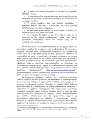 Η ΑΓΟΡΑ ΕΛΑΙΟΛΑΔΟΥ & ΕΛΑΙΩΝ ΣΤΙΣ ΗΠΑ ‐ Γραφείο ΟΕΥ Ουάσιγκτων ‐ 2015
64
 Το κόστος αξιολόγησης υπολογίζεται σε 35 σεντ/γαλόνι (περίπου
$900.000 ετησίως).
 Το ανωτέρω ποσό θα χρησιμοποιείται για μελέτες και έρευνες που
στοχεύουν στη βελτίωση των ποιοτικών προτύπων και των αγορών για
το εγχώριο ελαιόλαδο.
 Το σχέδιο προβλέπει μόνο τρεις βαθμούς ελαιολάδου: i)
Εξαιρετικά παρθένο ελαιόλαδο, ii) Ελαιόλαδο και iii) μη βρώσιμο
ελαιόλαδο χωρίς περαιτέρω επεξεργασία.
 Οι κανονισμοί ετικετοποίησης θα απαγορεύουν τη χρήση των
ακόλουθων όρων: Pure, Light, Extra Light.
 Η συσκευασία θα πρέπει να έχει γίνει εντός δύο ετών και να
υποστηρίζεται από τεχνικά χαρακτηριστικά, όπως τον δείκτη
οξειδωτικής σταθερότητας ελαίου και λιπαρού οξέος και το
αντιοξειδωτικό περιεχόμενο.
Γενικά, απαιτείται δειγματοληπτικός έλεγχος. Για το εγχώριο προϊόν, τα
απαιτούμενα κεφάλαια θα προέρχονται από τις αξιολογήσεις. Εάν και όταν οι
εισαγωγές υπαχθούν στους συγκεκριμένους κανονισμούς, οι εισαγωγείς θα
καταβάλλουν τις αμοιβές επιθεώρησης στο USDA (αύξηση των δαπανών και
επακολούθως της τιμής του προϊόντος), ενώ συχνά αναφέρονται και χρονικές
καθυστερήσεις. Σημειώνεται ότι το εν λόγω σχέδιο νόμου που προτείνουν οι
Αμερικανοί ελαιοπαραγωγοί για το ομοσπονδιακό μάρκετινγκ (εμπορία) θέτει
υψηλότερα πρότυπα ποιότητας, επαναπροσδιορίζει τις κατηγορίες του
ελαιολάδου και εισηγείται νέους ελέγχους για το ελαιόλαδο που παράγεται στις
ΗΠΑ, αντίθετους προς τις διεθνείς σταθερές όπως καθορίζονται από το Διεθνές
Συμβούλιο Ελαιολάδου/IOC (http://www.internationaloliveoil.org),44
περιλαμβανομένων των δύο απορριφθεισών χημικών εξεταστικών μεθόδων του
(PPPs και DAGs) και της οργανοληπτικής ανάλυσης.
Οι Καλιφορνέζοι παραγωγοί επιμένουν στην καθιέρωση κανονισμών
ώστε να ελέγχεται απόλυτα η ποιότητα του ελαιολάδου, με ιδιαίτερη αναφορά
σε αναγκαιότητα καθιέρωσης οργανοληπτικού ελέγχου για εξακρίβωση της
ποιότητας του εξαιρετικά παρθένου ελαιολάδου σε κλίμακα 100%. Συζητούν
την συμπερίληψη στις προδιαγραφές του δείκτη «φρεσκότητας» (freshness). Η
προϋπόθεση του «φρέσκου» αναπόφευκτα δίδει ανταγωνιστικό πλεονέκτημα
σε εγχώρια παραγωγή, εφόσον το προϊόν διατίθεται άμεσα, το οποίο δεν ισχύει
στην περίπτωση του εισαγόμενου για ευνόητους λόγους (περιλαμβανομένων
των επιπλέον καθυστερήσεων που θα δημιουργηθούν, σύμφωνα με
προτεινόμενους κανονισμούς, σε τελωνεία). Η οργανοληπτική μέθοδος,
σύμφωνα με το Διεθνές Συμβούλιο Ελαιολάδου, δείχνει μία μικρή απόκλιση κατά
τη μέτρηση της ποιότητας του εισαγόμενου εξαιρετικά παρθένου ελαιόλαδου.
44
Το σύνολο των χωρών μελών του IOC αντιπροσωπεύουν περισσότερο από το 98% της παγκόσμιας
παραγωγής ελαιολάδου (οι ΗΠΑ δεν είναι μία από αυτές), οι οποίες χώρες συμβαδίζουν με τα διεθνή
πρότυπα.
 
