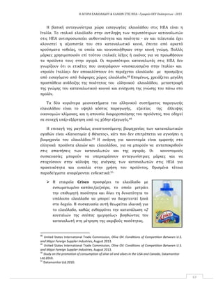 Η ΑΓΟΡΑ ΕΛΑΙΟΛΑΔΟΥ & ΕΛΑΙΩΝ ΣΤΙΣ ΗΠΑ ‐ Γραφείο ΟΕΥ Ουάσιγκτων ‐ 2015
67
Η βασική ανταγωνίστρια χώρα εισαγωγέας ελαιολάδου στις ΗΠΑ είναι η
Ιταλία. Το ιταλικό ελαιόλαδο στην αντίληψη των περισσότερων καταναλωτών
στις ΗΠΑ αντιπροσωπεύει αυθεντικότητα και ποιότητα ‐ αν και τελευταία έχει
κλονιστεί η αξιοπιστία του στο καταναλωτικό κοινό, έπειτα από αρκετά
κρούσματα νοθείας, τα οποία και κοινοποιήθηκαν στην κοινή γνώμη. Πολλές
μάρκες χρησιμοποιούν επί τούτου ιταλικές λέξεις ή εικόνες για να προωθήσουν
τα προϊόντα τους στην αγορά. Οι περισσότεροι καταναλωτές στις ΗΠΑ δεν
γνωρίζουν ότι οι ετικέτες που αναγράφουν «συσκευασμένο στην Ιταλία» και
«προϊόν Ιταλίας» δεν αποκαλύπτουν ότι περιέχεται ελαιόλαδο με προσμίξεις
από εισαγόμενο από διάφορες χώρες ελαιόλαδο.48 Επομένως, χρειάζεται μεγάλη
προσπάθεια ανάδειξης της ποιότητας του ελληνικού ελαιολάδου, μεταστροφή
της γνώμης του καταναλωτικού κοινού και ενίσχυση της γνώσης του πάνω στο
προϊόν.
Τα δύο κυριότερα μειονεκτήματα του ελληνικού συστήματος παραγωγής
ελαιολάδου είναι το υψηλό κόστος παραγωγής, εξαιτίας της έλλειψης
οικονομιών κλίμακας, και η απουσία διαφοροποίησης του προϊόντος, που οδηγεί
σε συνεχή υπέρ‐εξάρτηση από τις χύδην εξαγωγές.49
Η επιταγή της ραγδαίως αναπτυσσόμενης βιομηχανίας των καταναλωτικών
αγαθών είναι «Καινοτομία ή Θάνατος», κάτι που δεν επιτρέπεται να αγνοήσει η
βιομηχανία του ελαιολάδου.50 Η ανάγκη για καινοτομία είναι εμφανής στα
ελληνικά προϊόντα ελαιών και ελαιολάδου, για να μπορούν να ανταποκριθούν
στις απαιτήσεις των καταναλωτών και της αγοράς. Οι καινοτομικές
συσκευασίες μπορούν να υπερκεράσουν ανταγωνίστριες μάρκες και να
στοχεύσουν στην κάλυψη της ανάγκης των καταναλωτών στις ΗΠΑ για
πρακτικότητα και ευκολία στην χρήση του προϊόντος. Ορισμένα τέτοια
παραδείγματα αναφέρονται ενδεικτικά:51
 Η εταιρεία Crisco προσφέρει το ελαιόλαδο με
ενσωματωμένο καπάκι/μεζούρα, το οποίο μετράει
την επιθυμητή ποσότητα και δίνει τη δυνατότητα το
υπόλοιπο ελαιόλαδο να μπορεί να διοχετευτεί ξανά
στο δοχείο. Η συσκευασία αυτή θεωρείται ιδανική για
το ελαιόλαδο, καθώς ενθαρρύνει την κατανάλωση «2
κουταλιών της σούπας ημερησίως» βοηθώντας τον
καταναλωτή στη μέτρηση της ακριβούς ποσότητας.
48
United States International Trade Commission, Olive Oil: Conditions of Competition Between U.S.
and Major Foreign Supplier Industries, August 2013.
49
United States International Trade Commission, Olive Oil: Conditions of Competition Between U.S.
and Major Foreign Supplier Industries, August 2013.
50
Study on the promotion of consumption of olive oil and olives in the USA and Canada, Datamonitor
Ltd.2010.
51
DatamonitorLtd.2010.
 