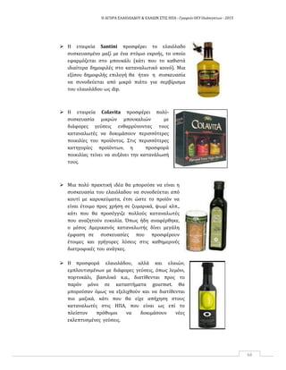 Η ΑΓΟΡΑ ΕΛΑΙΟΛΑΔΟΥ & ΕΛΑΙΩΝ ΣΤΙΣ ΗΠΑ ‐ Γραφείο ΟΕΥ Ουάσιγκτων ‐ 2015
68
 Η εταιρεία Santini προσφέρει το ελαιόλαδο
συσκευασμένο μαζί με ένα στόμιο εκροής, το οποίο
εφαρμόζεται στο μπουκάλι (κάτι που το καθιστά
ιδιαίτερα δημοφιλές στο καταναλωτικό κοινό). Μια
εξίσου δημοφιλής επιλογή θα ήταν η συσκευασία
να συνοδεύεται από μικρό πιάτο για σερβίρισμα
του ελαιολάδου ως dip.
 Η εταιρεία Colavita προσφέρει πολύ‐
συσκευασία μικρών μπουκαλιών με
διάφορες γεύσεις ενθαρρύνοντας τους
καταναλωτές να δοκιμάσουν περισσότερες
ποικιλίες του προϊόντος. Στις περισσότερες
κατηγορίες προϊόντων, η προσφορά
ποικιλίας τείνει να αυξάνει την κατανάλωσή
τους.
 Μια πολύ πρακτική ιδέα θα μπορούσε να είναι η
συσκευασία του ελαιόλαδου να συνοδεύεται από
κουτί με καρυκεύματα, έτσι ώστε το προϊόν να
είναι έτοιμο προς χρήση σε ζυμαρικά, ψωμί κλπ.,
κάτι που θα προσέγγιζε πολλούς καταναλωτές
που αναζητούν ευκολία. Όπως ήδη αναφέρθηκε,
ο μέσος Aμερικανός καταναλωτής δίνει μεγάλη
έμφαση σε συσκευασίες που προσφέρουν
έτοιμες και γρήγορες λύσεις στις καθημερινές
διατροφικές του ανάγκες.
 Η προσφορά ελαιολάδου, αλλά και ελαιών,
εμπλουτισμένων με διάφορες γεύσεις, όπως λεμόνι,
πορτοκάλι, βασιλικό κ.α., διατίθενται προς το
παρόν μόνο σε καταστήματα gourmet. Θα
μπορούσαν όμως να εξελιχθούν και να διατίθενται
πιο μαζικά, κάτι που θα είχε απήχηση στους
καταναλωτές στις ΗΠΑ, που είναι ως επί το
πλείστον πρόθυμοι να δοκιμάσουν νέες
εκλεπτυσμένες γεύσεις.
 