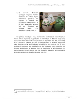 Η ΑΓΟΡΑ ΕΛΑΙΟΛΑΔΟΥ & ΕΛΑΙΩΝ ΣΤΙΣ ΗΠΑ ‐ Γραφείο ΟΕΥ Ουάσιγκτων ‐ 2015
69
 Η εταιρεία Clemente
προσφέρει εξαιρετικά παρθένο
ελαιόλαδο σε πήλινα δοχεία,
πολλαπλών χρήσεων, και
μάλιστα με επιλογή δύο
χρωματικών αποχρώσεων. Η
εν λόγω συσκευασία περιέχει
500 ml. προϊόντος και
πωλείται έναντι 14,99
δολαρίων ($29,98/λίτρο). 52
Το τρίπτυχο «ποιότητα – τιμή – συσκευασία» και το σημείο ισορροπίας των
τριών αυτών παραμέτρων χρειάζεται να κατακτήσει ο Έλληνας εξαγωγέας
ελαιών και ελαιολάδου, ώστε να εδραιωθούν τα προϊόντα του στη συνείδηση
των Αμερικανών καταναλωτών και να κατορθώσουν να σταθούν διαχρονικά
στην αγορά των ΗΠΑ. Η ανάδειξη της ποιότητας και της ποικιλίας των εν λόγω
ελληνικών προϊόντων, σε συνδυασμό με την προσφορά μιας πρακτικής και
εύκολης συσκευασίας σε προσιτή τιμή, θα μπορούσαν να λειτουργήσουν ως
ανταγωνιστικά πλεονεκτήματα για την περαιτέρω διείσδυση των ελληνικών
εξαγωγών στην πολλά υποσχόμενη αγορά των ΗΠΑ.
52
Το παρόν ελαιόλαδο πωλείται στην Υπεραγορά διεθνών προϊόντων World Mark (Δεκέμβριος
2013).
 