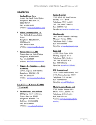 Η ΑΓΟΡΑ ΕΛΑΙΟΛΑΔΟΥ & ΕΛΑΙΩΝ ΣΤΙΣ ΗΠΑ ‐ Γραφείο ΟΕΥ Ουάσιγκτων ‐ 2015
71
ΕΙΣΑΓΩΓΕΙΣ
 Eastland Food Corp.
Jessup, Maryland, United States
Telephone: 410.381.0710,
800.645.0769
Fax: 410.381.6188
WebSite: www.eastlandfood.com
 Rondo Specialty Foods Ltd.
New Castle, Delaware, United
States
Telephone: 416.253.5554,
800.724.6636
Fax: 800.876.7971
WebSite: www.rondofoods.com
 Foster Fine Foods, LLC
Atlanta, Georgia, United States
Telephone: 404.405.6089
Fax: 404.963.5037
WebSite: www.fosterfinefoods.com
 Miguel & Valentino ‐ Scout
Marketing
Lorton, Virginia, United States
Telephone: 301.986.1470
Fax: 301.986.9277
WebSite: www.scoutmarketingllc.co
m
ΕΙΣΑΓΩΓΕΙΣ ΚΑΙ ΔΙΑΝΟΜΕΙΣ
ΤΡΟΦΙΜΩΝ
 Atlanta Foods International
255 Spring Street Southwest,
Atlanta, Georgia, 30303
Telephone: 404.688.1315
Toll Free: 800.966.6172
Fax: 404.223.6637
WebSite: www.atlantafoods.com
 Caviar & Caviar
5527 N Nob Hill Road, Sunrise,
Florida, 33351‐4708
Telephone: 954.746.4423
Toll Free: 1.888.KHAVIAR
Fax: 954.748.4423
WebSite:www.caviarmerchant.com
 Ciao Imports
2805 North Commerce Parkway,
Miramar, Florida, 33025
Telephone: 866.249.0400
Fax: 866.353.8866
Web Site: www.ciaoimports.com
 Euro‐USA
44901 Falcon Place, #104,
Sterling, Virginia, 20166
Telephone: 703.430.5616
Toll Free: 800.899.5616
Fax: 703.435.5272
Web Site: www.EuroUSA.net
 FSD International
2451 Cumberland Parkway, Suite
3443, Atlanta, Georgia, 30339
Telephone: 710.988.8801
Fax: 710.988.8804
Web Site: www.FSDintl.com
 Mario Camacho Foods, LLC
2502 Walden Woods Drive,
Miami, Florida, 33566‐7167
Telephone: 813.305.4534
Fax: 813.305.4545
WebSite:www.mariocamachofoo
ds.com
 