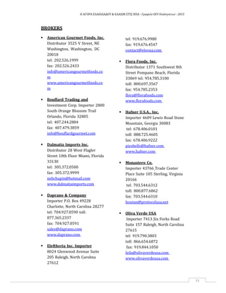 Η ΑΓΟΡΑ ΕΛΑΙΟΛΑΔΟΥ & ΕΛΑΙΩΝ ΣΤΙΣ ΗΠΑ ‐ Γραφείο ΟΕΥ Ουάσιγκτων ‐ 2015
73
BROKERS
 American Gourmet Foods, Inc.
Distributor 3525 V Street, NE
Washington, Washington, DC
20018
tel: 202.526.1999
fax: 202.526.2433
info@americangourmetfoods.co
m
www.americangourmetfoods.co
m
 Bouffard Trading and
Investment Corp. Importer 2800
South Orange Blossom Trail
Orlando, Florida 32805
tel: 407.244.2884
fax: 407.479.3859
info@bouffardgourmet.com
 Dalmatia Imports Inc.
Distributor 28 West Flagler
Street 10th Floor Miami, Florida
33130
tel: 305.372.0500
fax: 305.372.9999
nebchupin@hotmail.com
www.dalmatiaimports.com
 Daprano & Company
Importer P.O. Box 49228
Charlotte, North Carolina 28277
tel: 704.927.0590 toll:
877.365.2337
fax: 704.927.0591
sales@daprano.com
www.daprano.com
 Eleftheria Inc. Importer
8024 Glenwood Avenue Suite
205 Raleigh, North Carolina
27612
tel: 919.676.9980
fax: 919.676.4547
contact@eleona.com
 Flora Foods, Inc.
Distributor 1371 Southwest 8th
Street Pompano Beach, Florida
33069 tel: 954.785.3100
toll: 800.697.3567
fax: 954.785.2353
flora@florafoods.com
www.florafoods.com
 Hafner U.S.A., Inc.
Importer 4609 Lewis Road Stone
Mountain, Georgia 30083
tel: 678.406.0101
toll: 888.725.4605
fax: 678.406.9222
pieshells@hafner.com
www.hafner.com
 Monastero Co.
Importer 43766 Trade Center
Place Suite 105 Sterling, Virginia
20166
tel: 703.544.6312
toll: 800.877.6862
fax: 703.544.6310
houtan@protocolusa.net
 Oliva Verde USA
Importer 7413 Six Forks Road
Suite 157 Raleigh, North Carolina
27615
tel: 919.790.3803
toll: 866.654.6872
fax: 919.844.1050
leila@olivaverdeusa.com
www.olivaverdeusa.com
 