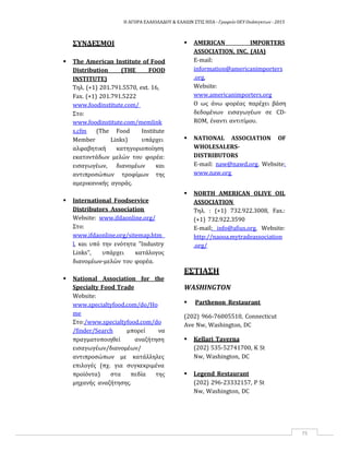 Η ΑΓΟΡΑ ΕΛΑΙΟΛΑΔΟΥ & ΕΛΑΙΩΝ ΣΤΙΣ ΗΠΑ ‐ Γραφείο ΟΕΥ Ουάσιγκτων ‐ 2015
75
ΣΥΝΔΕΣΜΟΙ
 The American Institute of Food
Distribution (THE FOOD
INSTITUTE)
Tηλ. (+1) 201.791.5570, ext. 16,
Fax. (+1) 201.791.5222
www.foodinstitute.com/
Στο:
www.foodinstitute.com/memlink
s.cfm (The Food Institute
Member Links) υπάρχει
αλφαβητική κατηγοριοποίηση
εκατοντάδων μελών του φορέα:
εισαγωγέων, διανομέων και
αντιπροσώπων τροφίμων της
αμερικανικής αγοράς.
 International Foodservice
Distributors Association
Website: www.ifdaonline.org/
Στο:
www.ifdaonline.org/sitemap.htm
l, και υπό την ενότητα "Industry
Links", υπάρχει κατάλογος
διανομέων‐μελών του φορέα.
 National Association for the
Specialty Food Trade
Website:
www.specialtyfood.com/do/Ho
me
Στο:/www.specialtyfood.com/do
/finder/Search μπορεί να
πραγματοποιηθεί αναζήτηση
εισαγωγέων/διανομέων/
αντιπροσώπων με κατάλληλες
επιλογές (πχ. για συγκεκριμένα
προϊόντα) στα πεδία της
μηχανής αναζήτησης.
 AMERICAN IMPORTERS
ASSOCIATION, INC. (AIA)
E‐mail:
information@americanimporters
.org,
Website:
www.americanimporters.org
Ο ως άνω φορέας παρέχει βάση
δεδομένων εισαγωγέων σε CD‐
ROM, έναντι αντιτίμου.
 NATIONAL ASSOCIATION OF
WHOLESALERS‐
DISTRIBUTORS
E‐mail: naw@nawd.org, Website:
www.naw.org
 NORTH AMERICAN OLIVE OIL
ASSOCIATION
Τηλ. : (+1) 732.922.3008, Fax.:
(+1) 732.922.3590
E‐mail: info@afius.org, Website:
http://naooa.mytradeassociation
.org/
ΕΣΤΙΑΣΗ
WASHINGTON
 Parthenon Restaurant
(202) 966‐76005510, Connecticut
Ave Nw, Washington, DC
 Kellari Taverna
(202) 535‐52741700, K St
Nw, Washington, DC
 Legend Restaurant
(202) 296‐23332157, P St
Nw, Washington, DC
 