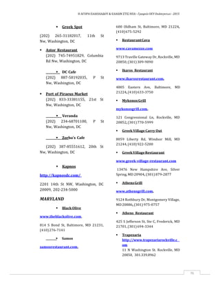 Η ΑΓΟΡΑ ΕΛΑΙΟΛΑΔΟΥ & ΕΛΑΙΩΝ ΣΤΙΣ ΗΠΑ ‐ Γραφείο ΟΕΥ Ουάσιγκτων ‐ 2015
76
 Greek Spot
(202) 265‐31182017, 11th St
Nw, Washington, DC
 Astor Restaurant
(202) 745‐74951829, Columbia
Rd Nw, Washington, DC
 DC Cafe
(202) 887‐58192035, P St
Nw, Washington, DC
 Port of Piraeus Market
(202) 833‐33381155, 21st St
Nw, Washington, DC
 Veranda
(202) 234‐68701100, P St
Nw, Washington, DC
 Zorba's Cafe
(202) 387‐85551612, 20th St
Nw, Washington, DC
 Kapnos
http://kapnosdc.com/
2201 14th St NW, Washington, DC
20009, 202‐234‐5000
MARYLAND
 BlackOlive
www.theblackolive.com,
814 S Bond St, Baltimore, MD 21231,
(410)276‐7141
 Samos
samosrestaurant.com,
600 Oldham St, Baltimore, MD 21224,
(410)675‐5292
 RestaurantCava
www.cavamezze.com
9713 Traville Gateway Dr, Rockville, MD
20850,(301)309‐9090
 Ikaros Restaurant
www.ikarosrestaurant.com,
4805 Eastern Ave, Baltimore, MD
21224,(410)633‐3750
 MykonosGrill
mykonosgrill.com,
121 Congressional Ln, Rockville, MD
20852,(301)770‐5999
 Greek Village Carry Out
8059 Liberty Rd, Windsor Mill, MD
21244,(410)922‐5200
 GreekVillageRestaurant
www.greek‐village‐restaurant.com
13476 New Hampshire Ave, Silver
Spring, MD 20904, (301) 879‐2877
 AthensGrill
www.athensgrill.com,
9124 Rothbury Dr, Montgomery Village,
MD 20886, (301) 975‐0757
 Athens Restaurant
425 S Jefferson St, Ste C, Frederick, MD
21701,(301)694‐3344
 Trapezaria
http://www.trapezariarockville.c
om
11 N Washington St. Rockville, MD
20850, 301.339.8962
 