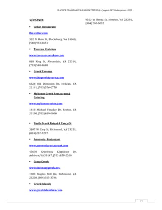 Η ΑΓΟΡΑ ΕΛΑΙΟΛΑΔΟΥ & ΕΛΑΙΩΝ ΣΤΙΣ ΗΠΑ ‐ Γραφείο ΟΕΥ Ουάσιγκτων ‐ 2015
77
VIRGINIA
 Cellar Restaurant
9503 W Broad St, Henrico, VA 23294,
(804)290‐0002
the‐cellar.com
302 N Main St, Blacksburg, VA 24060,
(540)953‐0651
 Taverna Cretekou
www.tavernacretekou.com
818 King St, Alexandria, VA 22314,
(703)548‐8688
 GreekTaverna
www.thegreektaverna.com
6828 Old Dominion Dr, McLean, VA
22101,(703)556‐0778
 Mykonos Greek Restaurant &
Catering
www.mykonosreston.com
1810 Michael Faraday Dr, Reston, VA
20190,(703)689‐0060
 Basils Greek Rstrnt & Carry Ot
3107 W Cary St, Richmond, VA 23221,
(804)257‐7277
 Amvrosia Restaurant
www.amvrosiarestaurant.com
43670 Greenway Corporate Dr,
Ashburn, VA 20147, (703) 858‐2200
 CrazyGreek
www.thecrazygreek.net,
1903 Staples Mill Rd, Richmond, VA
23230,(804)355‐3786
 GreekIslands
www.greekislandsva.com,
 