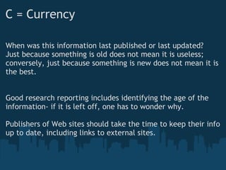 C = Currency
When was this information last published or last updated?
Just because something is old does not mean it is useless;
conversely, just because something is new does not mean it is
the best.
 
 
Good research reporting includes identifying the age of the
information- if it is left off, one has to wonder why.
 
Publishers of Web sites should take the time to keep their info
up to date, including links to external sites.
 