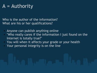 A = Authority
Who is the author of the information?
What are his or her qualifications?
 
• Anyone can publish anything online
• "Who really cares if the information I just found on the
Internet is totally true?"
• You will when it affects your grade or your health
• Your personal integrity is on the line
 