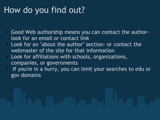 How do you find out?
• Good Web authorship means you can contact the author-
look for an email or contact link
• Look for an "about the author" section- or contact the
webmaster of the site for that information
• Look for affiliations with schools, organizations,
companies, or governments
•  If you're in a hurry, you can limit your searches to edu or
gov domains
 