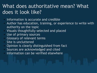 What does authoritative mean? What
does it look like?
• Information is accurate and credible
• Author has education, training, or experience to write with
authority on the topic
• Visuals thoughtfully selected and placed
• Use of primary sources
• Glossary of relevant terms
• Site is uncluttered
• Opinion is clearly distinguished from fact
• Sources are acknowledged and cited
• Information can be verified elsewhere
 