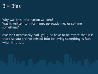 B = Bias
Why was this information written?
Was it written to inform me, persuade me, or sell me
something?
 
Bias isn't necessarily bad- you just have to be aware that it is
there so you are not misled into believing something is fact
when it is not.
 