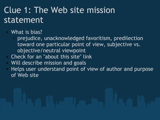Clue 1: The Web site mission
statement
• What is bias?
o prejudice, unacknowledged favoritism, predilection
toward one particular point of view, subjective vs.
objective/neutral viewpoint
• Check for an "about this site" link
• Will describe mission and goals
• Helps user understand point of view of author and purpose
of Web site
 