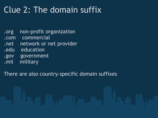 Clue 2: The domain suffix
.org    non-profit organization
.com    commercial
.net    network or net provider
.edu    education
.gov    government
.mil    military
 
There are also country-specific domain suffixes
 