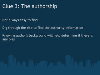 Clue 3: The authorship
Not always easy to find
 
Dig through the site to find the authority information
 
Knowing author's background will help determine if there is
any bias
 