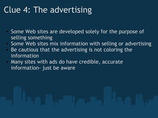 Clue 4: The advertising
• Some Web sites are developed solely for the purpose of
selling something
• Some Web sites mix information with selling or advertising
• Be cautious that the advertising is not coloring the
information
• Many sites with ads do have credible, accurate
information- just be aware
 