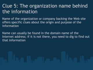 Clue 5: The organization name behind
the information 
Name of the organization or company backing the Web site
offers specific clues about the origin and purpose of the
information
 
Name can usually be found in the domain name of the
Internet address; if it is not there, you need to dig to find out
that information
 