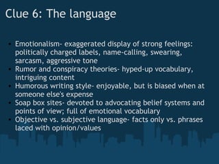 Clue 6: The language
• Emotionalism- exaggerated display of strong feelings:
politically charged labels, name-calling, swearing,
sarcasm, aggressive tone
• Rumor and conspiracy theories- hyped-up vocabulary,
intriguing content
• Humorous writing style- enjoyable, but is biased when at
someone else's expense
• Soap box sites- devoted to advocating belief systems and
points of view; full of emotional vocabulary
• Objective vs. subjective language- facts only vs. phrases
laced with opinion/values
 