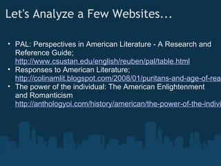 Let's Analyze a Few Websites...    
• PAL: Perspectives in American Literature - A Research and
Reference Guide;
http://www.csustan.edu/english/reuben/pal/table.html
• Responses to American Literature;
http://colinamlit.blogspot.com/2008/01/puritans-and-age-of-reas
• The power of the individual: The American Enlightenment
and Romanticism
http://anthologyoi.com/history/american/the-power-of-the-indivi
 