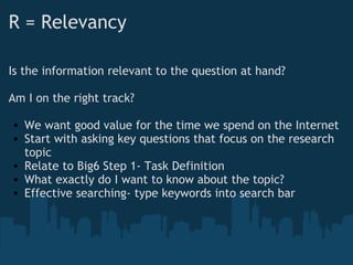R = Relevancy
Is the information relevant to the question at hand?
Am I on the right track?
• We want good value for the time we spend on the Internet
• Start with asking key questions that focus on the research
topic
• Relate to Big6 Step 1- Task Definition
• What exactly do I want to know about the topic? 
• Effective searching- type keywords into search bar
 