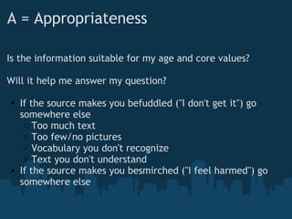A = Appropriateness
Is the information suitable for my age and core values?
Will it help me answer my question?
• If the source makes you befuddled ("I don't get it") go
somewhere else
o Too much text
o Too few/no pictures
o Vocabulary you don't recognize
o Text you don't understand
• If the source makes you besmirched ("I feel harmed") go
somewhere else
 