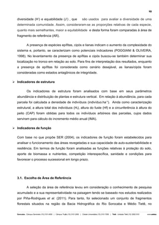 10

diversidade (H’) e equabilidade (J’) , que

são usados para avaliar a diversidade de uma

determinada comunidade. Assim, consideraram-se as proporções relativas de cada especie,
quanto mais semelhantes, maior a equitabilidade e desta forma foram comparadas à área de
fragmento de referência (AR).
A presença de espécies epífitas, cipós e lianas indicam o aumento da complexidade do
sistema e, portanto, se caracterizam como potenciais indicadores (POGGIANI & OLIVEIRA,
1998). No levantamento da presença de epífitas e cipós buscou-se também determinar sua
localização no tronco em relação ao solo. Para fins de interpretação dos resultados, enquanto
a presença de epífitas foi considerada como cenário desejável, as lianas/cipós foram
consideradas como estados antagônicos de integridade.
Ø Indicadores de estrutura
Os indicadores de estrutura foram analisados com base em seus parâmetros
abundância e distribuição de plantas e estrutura vertical. Em relação à abundância, para cada
parcela foi calculada a densidade de indivíduos (indivíduo.ha-¹). Ainda como caracterização
estrutural, a altura total dos indivíduos (Ht), altura do fuste (Hf) e a circunferência à altura do
peito (CAP) foram obtidas para todos os indivíduos arbóreos das parcelas, cujos dados
serviram para cálculo do incremento médio anual (IMA).
Ø Indicadores de função
Com base no que propõe SER (2004), os indicadores de função foram estabelecidos para
analisar o funcionamento das áreas revegetadas e sua capacidade de auto-sustentabilidade e
resiliência. Em termos de função foram analisadas as funções relativas à proteção do solo,
aporte de biomassa e nutrientes, competição interespecífica, sanidade e condições para
favorecer o processo sucessional em longo prazo.

3.1. Escolha de Área de Referência
A seleção da área de referência levou em consideração o conhecimento de pesquisa
acumulado e a sua representatividade na paisagem tendo se baseado nos estudos realizados
por Piña-Rodrigues et al. (2011). Para tanto, foi selecionado um conjunto de fragmentos
florestais situados na região da Bacia Hidrográfica do Rio Sorocaba e Médio Tietê, no

 