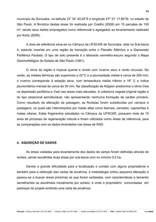 11

município de Sorocaba, na latitude 23º 34’ 40,02”S e longitude 47º 31' 17,80”W, no estado de
São Paulo. A florística destas áreas foi realizada por Coelho (2008) em 15 parcelas de 100
m², sendo seus dados empregados como referencial e agregados ao levantamento realizado
por Kortz (2009).
A área de referência situa-se no Câmpus da UFSCAR de Sorocaba, esta na Sub-bacia
4, estando inserida em uma região de transição entre o Planalto Atlântico e a Depressão
Periférica Paulista. O tipo de solo presente é o latossolo vermelho-escuro segundo o Mapa
Geomorfológico do Estado de São Paulo (1981).
O clima da região é tropical quente e úmido com inverno seco e verão chuvoso. No
verão, as médias térmicas são superiores a 22°C e a pluviosidade média é cerca de 200 mm;
o inverno corresponde à estação seca, com temperatura média inferior a 18° C e índice
pluviométrico mensal de cerca de 30 mm. Na classificação de Köppen predomina o clima Cwa
na depressão periférica e Cwb nas áreas mais elevadas. A cobertura vegetal original região é
do tipo estacional semidecidual, não apresentando nenhuma formação de caráter primário.
Como resultado da alteração da paisagem, as florestas foram substituídas por campos e
pastagens, os quais são interrompidos por matas altas como faxinais, cerrados, capoeirões e
matas ciliares. Estes fragmentos estudados no Câmpus da UFSCAR, possuem mais de 10
anos de processo de regeneração natural e foram utilizados como áreas de referencia, para
as comparações com os dados levantados nas áreas de RAD.

4. AQUISIÇÃO DE DADOS
As áreas visitadas para levantamento dos dados de campo foram definidas através de
sorteio, sendo escolhidas duas áreas por sub-bacia com no mínimo 0,5 ha.
Devido a grande dificuldade para a localização e contato com alguns proprietários e
também para a obtenção das cartas de anuência, a metodologia sofreu pequena alteração e
passou-se a buscar áreas próximas as que foram sorteadas, com características e tamanho
semelhantes as escolhidas inicialmente por sorteio, e onde o proprietário concordasse em
participar do projeto emitindo uma carta de anuência.

 