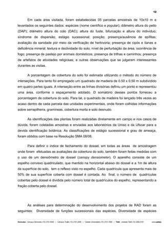 12

Em cada área visitada, foram estabelecidas 05 parcelas amostrais de 10x10 m e
levantados os seguintes dados: espécies (nome científico e popular); diâmetro altura do peito
(DAP); diâmetro altura do colo (DAC); altura do fuste, bifurcação e altura do indivíduo;
síndrome de dispersão; estágio sucessional; posição; presença/ausência de epífitas;
avaliação da sanidade por meio da verificação de herbivoria; presença de cipós e lianas e
deficiência mineral; textura e declividade do solo; nível de perturbação da área; ocorrência de
fogo; presença de pastejo por animais domésticos; presença de trilhas e caminhos; presença
de artefatos de atividades religiosas; e outras observações que se julgaram interessantes
durantes as visitas.
A porcentagem de cobertura do solo foi estimada utilizando o método do número de
interseções. Para tanto foi empregado um quadrado de madeira de 0,50 x 0,50 m subdividido
em quatro partes iguais. A interseção entre as linhas divisórias definiu um ponto e representou
uma área, conforme o espaçamento adotado. O somatório desses pontos forneceu a
porcentagem de cobertura do solo. Para tal, o quadrado de madeira foi lançado três vezes ao
acaso dentro de cada parcela das unidades experimentais, onde foram colhidas informações
sobre serrapilheira, gramíneas, cobertura morta e solo desnudo.
As identificações das plantas foram realizadas diretamente em campo e nos casos de
dúvida, foram coletadas amostras e enviadas aos laboratórios da Uniso e da Ufscar para a
devida identificação botânica. As classificações de estágio sucessional e grau de ameaça,
foram obtidos com base na Resolução SMA 08/08.
Para definir o índice de fechamento do dossel, em todas as áreas de amostragem
onde foram efetuadas as avaliações da cobertura do solo, também foram feitas medidas com
o uso de um densiômetro de dossel (canopy densiometer). O aparelho consiste de um
espelho convexo quadriculado, que mantido na horizontal abaixo do dossel e a 1m de altura
da superfície do solo, tem o reflexo visto no espelho. Cada quadrícula que apresenta mais de
50% de sua superfície coberta com dossel é contada. Ao final, o número de quadrículas
cobertas pelo dossel é dividida pelo número total de quadrículos do espelho, representando a
fração coberta pelo dossel.

As análises para determinação do desenvolvimento dos projetos de RAD foram as
seguintes:

Diversidade de funções sucessionais das espécies, Diversidade de espécies

 