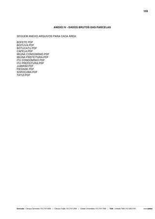 133

ANEXO IV - DADOS BRUTOS DAS PARCELAS
SEGUEM ANEXO ARQUIVOS PARA CADA ÁREA:
BOFETE.PDF
BOITUVA.PDF
BOTUCATU.PDF
CAPELA.PDF
IBIÚNA CONDOMÍNIO.PDF
IBIÚNA PREFEITURA.PDF
ITÚ CONDOMÍNIO.PDF
ITÚ PREFEITURA.PDF
JUMIRIM.PDF
PIEDADE.PDF
SOROCABA.PDF
TATUÍ.PDF

 