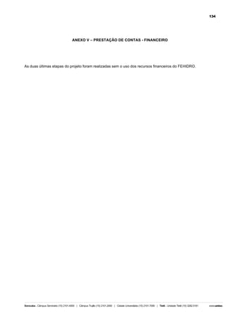 134

ANEXO V – PRESTAÇÃO DE CONTAS - FINANCEIRO

As duas últimas etapas do projeto foram realizadas sem o uso dos recursos financeiros do FEHIDRO.

 