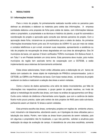16

5.

RESULTADOS

5.1 Informações Iniciais
Para o inicio do projeto, foi primeiramente realizada reunião entre os parceiros para
delinear as atividades e elaborar os materiais para coleta das informações. A empresa
contratada elaborou uma proposta de ficha para coleta de dados, com informações básicas
sobre o proprietário, a propriedade e as técnicas e histórico do plantio, a qual foi submetida a
coordenação do projeto e aprovada após consulta aos demais parceiros do projeto. Com a
aprovação desta ficha, iniciaram-se os procedimentos para a coleta de dados. As primeiras
informações levantadas foram junto aos 34 municípios da UGRHI 10, que por meio de visitas
e contatos telefônicos e por e-mail, enviaram suas respostas, apresentando a existência ou
não de projetos de recuperação de áreas degradadas em sua área de abrangência. Dos 34
municípios da bacia, em apenas 3 foram verificados TCRA’s municipais. Em Boituva foram 4,
em Tatuí 1 e em Piedade também um único termo. Este panorama deve mudar, pois muitos
municípios da região tem assinado termo de cooperação com a CETESB, a estão
implementando seus sistemas de licenciamento ambiental.
Estas áreas selecionadas, foram então utilizadas para a elaboração de um banco de
dados com cadastro de áreas objeto de implantação de PRADs’s compromissados junto à
CETESB, ao CBRN e às Prefeituras da bacia. Com base nestas áreas, os técnicos do projeto
avaliaram os dados e realizaram a seleção das áreas a serem visitadas.
Como o banco de dados apresentou uma série de dados inconsistentes, por falta de
informações nos respectivos processos, o grupo gestor do projeto resolveu, ao invés de
aplicar a metodologia de escolha das áreas, com base na análise de agrupamentos com BrayCurtis como método de distância e flexível-beta como ligação, que com a carência de dados
ficaria muito pouco preciso, optar pelo sorteio de dois projetos de RAD para cada sub-bacia,
perfazendo assim um total de 12 áreas a serem visitadas.
Esta primeira escolha das áreas, contemplou projetos em regiões de ambiente urbano,
rural, industrial e de loteamentos, abordando assim, as 4 tipologias de área utilizadas para a
tabulação dos dados. Porém, nem todas as áreas foram possíveis de serem visitadas, pois
em algumas o proprietário não foi localizado, o que não permitiu solicitar a anuência para
realização da etapa de avaliação de campo. A desistência de uma área escolhida, somente

 