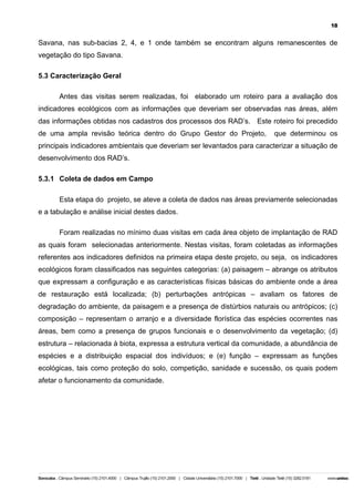18

Savana, nas sub-bacias 2, 4, e 1 onde também se encontram alguns remanescentes de
vegetação do tipo Savana.
5.3 Caracterização Geral
Antes das visitas serem realizadas, foi elaborado um roteiro para a avaliação dos
indicadores ecológicos com as informações que deveriam ser observadas nas áreas, além
das informações obtidas nos cadastros dos processos dos RAD’s. Este roteiro foi precedido
de uma ampla revisão teórica dentro do Grupo Gestor do Projeto,

que determinou os

principais indicadores ambientais que deveriam ser levantados para caracterizar a situação de
desenvolvimento dos RAD’s.
5.3.1 Coleta de dados em Campo
Esta etapa do projeto, se ateve a coleta de dados nas áreas previamente selecionadas
e a tabulação e análise inicial destes dados.
Foram realizadas no mínimo duas visitas em cada àrea objeto de implantação de RAD
as quais foram selecionadas anteriormente. Nestas visitas, foram coletadas as informações
referentes aos indicadores definidos na primeira etapa deste projeto, ou seja, os indicadores
ecológicos foram classificados nas seguintes categorias: (a) paisagem – abrange os atributos
que expressam a configuração e as características físicas básicas do ambiente onde a área
de restauração está localizada; (b) perturbações antrópicas – avaliam os fatores de
degradação do ambiente, da paisagem e a presença de distúrbios naturais ou antrópicos; (c)
composição – representam o arranjo e a diversidade florística das espécies ocorrentes nas
áreas, bem como a presença de grupos funcionais e o desenvolvimento da vegetação; (d)
estrutura – relacionada à biota, expressa a estrutura vertical da comunidade, a abundância de
espécies e a distribuição espacial dos indivíduos; e (e) função – expressam as funções
ecológicas, tais como proteção do solo, competição, sanidade e sucessão, os quais podem
afetar o funcionamento da comunidade.

 