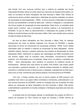 2

pelo Comitê. Com isso, busca-se contribuir para a melhoria da qualidade das futuras
restaurações florestais nativas em áreas ciliares de mananciais de abastecimento público, em
todos os municípios da Bacia Hidrográfica dos Rios Sorocaba e Médio Tietê. Através do
conhecimento técnico-científico relacionado à efetividade dos plantios realizados nos planos
de recuperação de áreas degradadas – PRAD, se tornou possível a elaboração de propostas
técnicas que possibilitarão a tomada de ações para melhorar a integração e o planejamento
dos futuros projetos de recuperação de áreas degradadas. Desta forma, os resultados deste
projeto devem contribuir

para a formulação de políticas públicas e de financiamento do

FEHIDRO, no que se refere ao desenvolvimento e implantação dos projetos de RAD no
Âmbito do Comitê de Bacias dos Rios Sorocaba e Médio Tietê, como também para os demais
Comitês do Estado de São Paulo.
Na área da Bacia Hidrográfica dos Rios Sorocaba e Médio Tietê, foi realizado
levantamento dos locais de plantios realizados com recursos do FEHIDRO e aqueles
decorrentes de termos de compromisso de recuperação ambiental - PRAD. Foram obtidas
informações sobre os métodos e sistemas de recuperação de áreas degradadas visando
identificar práticas, técnicas e espécies potenciais para projetos de Recuperação de Áreas
Degradadas (RAD). Infelizmente os registros das metodologias dos RAD’s levantados junto
aos diversos órgãos onde se buscaram estas informações, encontraram-se bastante
precários, com informações pouco consistentes. Desta forma, as práticas e atividades dos
RAD’s

foram sistematizadas, para identificar os processos de resiliência através de

bioindicadores, definidos pelo corpo técnico do projeto. Para finalizar, este projeto propõe
uma discussão e apresenta propostas de políticas públicas baseadas na realidade sócioeconômica e ambiental da bacia e técnicas para a integração e planejamento de RAD para a
bacia como um todo, contribuindo para políticas públicas e de financiamento do FEHIDRO.
Com isso, o Projeto contribui para que os futuros projetos de RAD possuam uma
qualidade muito maior e que sejam melhor controlados e monitorados, potencializando o uso
dos recursos financeiros do FEHIDRO, criando as condições para que os plantios de matas
ciliares em mananciais da Bacia Hidrográfica dos Rios Sorocaba e Médio Tietê tenham
sustentabilidade e apresentem as funções ecológicas e hidrológicas esperadas para esse tipo
de floresta.
A principal fonte de informações utilizada na identificação dos projetos de RAD foi o
arquivo de processos de TACs (Termos de Ajuste de Conduta) e TCRAs (Termos de

 