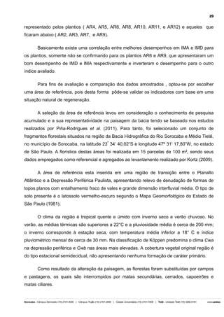 29

representado pelos plantios ( AR4, AR5, AR6, AR8, AR10, AR11, e AR12) e aqueles que
ficaram abaixo ( AR2, AR3, AR7, e AR9).
Basicamente existe uma correlação entre melhores desempenhos em IMA e IMD para
os plantios, somente não se confirmando para os plantios AR6 e AR9, que apresentaram um
bom desempenho de IMD e IMA respectivamente e inverteram o desempenho para o outro
índice avaliado.
Para fins de avaliação e comparação dos dados amostrados , optou-se por escolher
uma área de referência, pois desta forma pôde-se validar os indicadores com base em uma
situação natural de regeneração.
A seleção da área de referência levou em consideração o conhecimento de pesquisa
acumulado e a sua representatividade na paisagem da bacia tendo se baseado nos estudos
realizados por Piña-Rodrigues et al. (2011). Para tanto, foi selecionado um conjunto de
fragmentos florestais situados na região da Bacia Hidrográfica do Rio Sorocaba e Médio Tietê,
no município de Sorocaba, na latitude 23º 34’ 40,02”S e longitude 47º 31' 17,80”W, no estado
de São Paulo. A florística destas áreas foi realizada em 15 parcelas de 100 m², sendo seus
dados empregados como referencial e agregados ao levantamento realizado por Kortz (2009).
A área de referência esta inserida em uma região de transição entre o Planalto
Atlântico e a Depressão Periférica Paulista, apresentando relevo de denudação de formas de
topos planos com entalhamento fraco de vales e grande dimensão interfluvial média. O tipo de
solo presente é o latossolo vermelho-escuro segundo o Mapa Geomorfológico do Estado de
São Paulo (1981).
O clima da região é tropical quente e úmido com inverno seco e verão chuvoso. No
verão, as médias térmicas são superiores a 22°C e a pluviosidade média é cerca de 200 mm;
o inverno corresponde à estação seca, com temperatura média inferior a 18° C e índice
pluviométrico mensal de cerca de 30 mm. Na classificação de Köppen predomina o clima Cwa
na depressão periférica e Cwb nas áreas mais elevadas. A cobertura vegetal original região é
do tipo estacional semidecidual, não apresentando nenhuma formação de caráter primário.
Como resultado da alteração da paisagem, as florestas foram substituídas por campos
e pastagens, os quais são interrompidos por matas secundárias, cerrados, capoeirões e
matas ciliares.

 