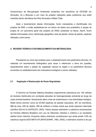 3

Compromisso de Recuperação Ambiental) existentes nos escritórios da CETESB em
Sorocaba, Itú e Botucatu e por meio de projetos realizados pelas prefeituras que estão
inseridas dentro das Bacia dos Rios Sorocaba e Médio Tietê.
Após o levantamento destas informações, foram necessárias a identificação dos
projetos de RAD, e então estabeleceu-se um banco de dados que possibilitou à equipe do
projeto ter um panorama geral dos projetos de RADs existentes na Bacia. Assim, foram
obtidas informações como: distribuição geográfica, área de plantio, tempo de plantio, espécies
utilizadas, entre outras.

2. REVISÃO TEÓRICA E ESTABELECIMENTO DA METODOLOGIA

Precedendo ao inicio das análises para o estabelecimento dos parâmetros técnicos, foi
realizado um levantamento bibliográfico para situar e referenciar o tema em questão,
especialmente sobre o estado da vegetação natural na região e os parâmetros técnicos
envolvidos no estabelecimento dos indicadores ecológicos a serem utilizados.

2.1

Vegetação e Restauração de Áreas Degradadas

O Domínio da Floresta Atlântica Brasileira originalmente estendia-se por 150 milhões
de hectares distribuídos em condições elevadas de heterogeneidade ambiental ao longo da
costa oriental brasileira, favorecendo altos níveis de endemismos e rica diversidade biológica.
Neste bioma ocorrem cerca de 20.000 espécies de plantas vasculares, 261 de mamíferos,
688 de aves, 200 de répteis, 280 de anfíbios e muitas outras que ainda requerem descrição
científica (SILVA & CASTELETI, 2003). Vários estudos estimaram a cobertura remanescente
da Floresta Atlântica Brasileira com uso de diferentes métodos e critérios e os resultados
obtidos foram distintos. Enquanto dados anteriores consideravam que ainda existia 7-8% da
cobertura original (SOS MATA ATLÂNTICA/INPE, 1993, 2000); a estimativa recente é de que

 