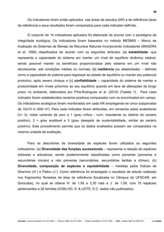 30

Os indicadores foram então aplicados nas áreas de estudos (AR) e de referência (área
de referência) e seus resultados foram comparados para cada indicador definido.
O conjunto de 14 indicadores aplicados foi elaborado de acordo com o paradigma da
integridade ecológica. Os indicadores foram baseados no método MESMIS – Marco de
Avaliação de Sistemas de Manejo de Recursos Naturais Incorporando Indicadores (MASERA
et al, 1999) classificados de acordo com os seguintes atributos: [a] estabilidade- que
representa a capacidade do sistema em manter um nível de equilíbrio dinâmico estável,
sendo possível manter os benefícios proporcionados pelo sistema em um nível não
decrescente, sob condições médias ou normais, [b] resiliência (ou elasticidade) – definida
como a capacidade do sistema para regressar ao estado de equilíbrio ou manter seu potencial
produtivo, após severo choque e [c] confiabilidade – capacidade do sistema de manter a
produtividade em níveis próximos ao seu equilíbrio quando em face de alterações de longo
prazo no ambiente, elaborados por Piña-Rodrigues et al. (2010) (Tabela 1).

Para cada

indicador foram estabelecidos cenários positivos comparados com os encontrados em campo.
Os indicadores ecológicos foram monitorados em cada AR empregando-se cinco subparcelas
de 10x10 m (500 m²). Para cada indicador foram atribuídas, em consenso pelos avaliadores
(n= 3), notas variando de zero a 1 (grau crítico - ruim, inexistente ou distinto do cenário
positivo), 2 = grau aceitável e 3 (grau desejado de sustentabilidade, similar ao cenário
positivo). Este procedimento permite que os dados analisados possam ser comparados na
mesma unidade de avaliação.
Para os descritores de diversidade de espécies foram utilizados os seguintes
indicadores: (a) Diversidade das funções sucessionais – representa a relação de espécies
arbóreas e arbustivas, sendo posteriormente classificadas como pioneiras (pioneiras e
secundárias iniciais) e não pioneiras (secundárias, secundárias tardias e clímax). (b)
Diversidade, composição de espécies e equitabilidade – medidas pelos Índices de
Shannon (H´) e Pielou (J´). Como referência foi empregado o resultado de estudo realizado
nos fragmentos florestais da área de referência (localizada no Câmpus da UFSCAR, em
Sorocaba), no qual se obteve H´ de 1,95 a 2,30 nats e J´ de 1,09, com 75 espécies
pertencentes a 28 famílias (COELHO, S. & LEITE, E.C. dados não publicados).

 
