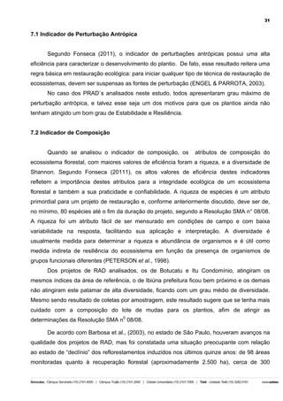 31

7.1 Indicador de Perturbação Antrópica
Segundo Fonseca (2011), o indicador de perturbações antrópicas possui uma alta
eficiência para caracterizar o desenvolvimento do plantio. De fato, esse resultado reitera uma
regra básica em restauração ecológica: para iniciar qualquer tipo de técnica de restauração de
ecossistemas, devem ser suspensas as fontes de perturbação (ENGEL & PARROTA, 2003).
No caso dos PRAD`s analisados neste estudo, todos apresentaram grau máximo de
perturbação antrópica, e talvez esse seja um dos motivos para que os plantios ainda não
tenham atingido um bom grau de Estabilidade e Resiliência.
7.2 Indicador de Composição
Quando se analisou o indicador de composição, os

atributos de composição do

ecossistema florestal, com maiores valores de eficiência foram a riqueza, e a diversidade de
Shannon. Segundo Fonseca (20111), os altos valores de eficiência destes indicadores
refletem a importância destes atributos para a integridade ecológica de um ecossistema
florestal e também a sua praticidade e confiabilidade. A riqueza de espécies é um atributo
primordial para um projeto de restauração e, conforme anteriormente discutido, deve ser de,
no mínimo, 80 espécies até o fim da duração do projeto, segundo a Resolução SMA n° 08/08.
A riqueza foi um atributo fácil de ser mensurado em condições de campo e com baixa
variabilidade na resposta, facilitando sua aplicação e interpretação. A diversidade é
usualmente medida para determinar a riqueza e abundância de organismos e é útil como
medida indireta de resiliência do ecossistema em função da presença de organismos de
grupos funcionais diferentes (PETERSON et al., 1998).
Dos projetos de RAD analisados, os de Botucatu e Itu Condomínio, atingiram os
mesmos índices da área de referência, o de Ibiúna prefeitura ficou bem próximo e os demais
não atingiram este patamar de alta diversidade, ficando com um grau médio de diversidade.
Mesmo sendo resultado de coletas por amostragem, este resultado sugere que se tenha mais
cuidado com a composição do lote de mudas para os plantios, afim de atingir as
determinações da Resolução SMA n0 08/08.
De acordo com Barbosa et al., (2003), no estado de São Paulo, houveram avanços na
qualidade dos projetos de RAD, mas foi constatada uma situação preocupante com relação
ao estado de “declínio” dos reflorestamentos induzidos nos últimos quinze anos: de 98 áreas
monitoradas quanto à recuperação florestal (aproximadamente 2.500 ha), cerca de 300

 