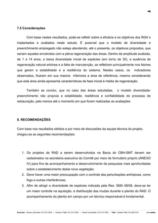 46

7.5 Considerações
Com base nestes resultados, pode-se refletir sobre a eficácia e os objetivos dos RDA`s
implantados e avaliados neste estudo. É possível que o modelo de diversidade e
preenchimento empregado não esteja atendendo, até o presente, os objetivos propostos, que
seriam aqueles envolvidos com a plena regeneração das áreas. Dentro da amplitude avaliada,
de 1 a 14 anos, a baixa diversidade inicial de espécies (em torno de 30), a ausência de
regeneração natural arbórea e a falta de manutenção, se refletiram principalmente nos fatores
que geram a estabilidade e a resiliência do sistema. Nestes casos, os

indicadores

observados, ficaram em sua maioria inferiores a área de referência, mesmo considerando
que esta área ainda apresenta características de fase inicial à média de regeneração.
Também se conclui, que no caso das áreas estudadas,

o modelo diversidade-

preenchimento não propicia a estabilidade, resiliência e confiabilidade do processo de
restauração, pelo menos até o momento em que foram realizadas as avaliações

8. RECOMENDAÇÕES
Com base nos resultados obtidos e por meio de discussões da equipe técnica do projeto,
chegou-se as seguintes recomendações:

1. Os projetos de RAD a serem desenvolvidos na Bacia do CBH-SMT devem ser
cadastrados na secretaria executiva do Comitê por meio de formulário próprio (ANEXO
IV) para fins de acompanhamento e desenvolvimento de pesquisas mais aprofundadas
sobre o estabelecimento desta nova vegetação;
2. Deve haver uma maior preocupação com o controle das perturbações antrópicas, como
fogo e outras interferências;
3. Afim de atingir a diversidade de espécies indicada pela Res. SMA 08/08, deve-se ter
um maior controle na aquisição, e distribuição das mudas durante o plantio do RAD. O
acompanhamento do plantio em campo por um técnico responsável é fundamental.

 