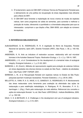47

4. É fundamental o apoio do CBH-SMT à Câmara Técnica de Planejamento Florestal para
o delineamento de uma política de recuperação de áreas degradadas mais eficiente
para a Bacia do SMT;
5. O CBH-SMT deve fomentar a implantação de novos viveiros de mudas de espécies
nativas, bem como programas de coleta de sementes, para aumentar e melhorar a
produção de mudas, oferecendo a quantidade e a diversidade adequadas para que os
interessados cumprimam o que dispõe a Res. SMA 08/08, com relação ao númewro
de espécies;

9. REFERÊNCIAS BIBLIOGRÁFICAS
ALBUQUERQUE, G. B.; RODRIGUES, R. R. A vegetação do Morro de Araçoiaba, Floresta
Nacional de Ipanema, Iperó (SP). Scientia Forestalis (IPEF), São Paulo, v. 58, p. 145-159,
2000.
ANDERSEN, A. N. Ants as indicators of restoration success: relationship with soil microbial
biomass in the Autralian Seasonal Tropics. Restoration Ecology, v. 5, n. 2, p. 109-14, 1997.
ANDREASEN, J. K., et al. Considerations for the development of a terrestrial index of ecological
integrity. Ecological Indicators, v. 1, p. 21-35, 2001.
BARBOSA, L. M. (Coord.). Métodos de repovoamento vegetal para proteção de sistemas hídricos
em áreas degradadas dos diversos biomas no estado de São Paulo – relatório de atividades:
fase I, São Paulo: CINP: FAPESP, 2001.
BARBOSA, L. M., et al. Recuperação florestal com espécies nativas no Estado de São Paulo:
pesquisas apontam mudanças necessárias. Florestar Estatístico, v. 6, p. 28-34, 2003.
BELLOTTO, A.; VIANI, R. A. G.; NAVE, A. G.; GANDOLFI, S.; RODRIGUES, R. R. Monitoramento
das áreas restauradas como ferramenta para avaliação da efetividade das ações de
restauração e para redefinição metodológica. In: Rodrigues, R. R.; Brancalion, P. H. S.;
Isernhagen. I. (Org.). Pacto pela restauração da mata atlântica: Referencial dos conceitos e
ações de restauração florestal. 1a. ed. São Paulo: LERF/ESALQ : Instituto BioAtlântica, 2009,
v.1, p. 128-146.
DALE, V. H. & BEYELER, S. Z. Challenges in the development and use of ecological indicators.
Ecological Indicators, v.1, p. 3-10, 2001.

 