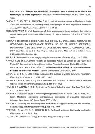 48

FONSECA, V.H. Seleção de indicadores ecológicos para a avaliação de planos de
restauração de áreas degradadas. Sorocaba: Universidade Federal de São Carlos, 2011.
123p.
GANDOLFI, S.; ASPERTI, L.; MANDETA, E. C. N. Indicadores de Avaliação e Monitoramento de
Áreas em Recuperação. In: Workshop sobre a recuperação de áreas degradadas em matas
ciliares, 2006, São Paulo. Anais…, 2006, v. 1, p. 77-83.
GODÍNEZ-ALVAREZ, H, et al. Comparison of three vegetation monitoring methods: their relative
utility for ecological assessment and monitoring. Ecological Indicators, v.9, n.5. p.1001-1008,
2009.
INSTITUTO DE ESTUDOS SÓCIO-AMBIENTAIS DO SUL DA BAHIA (IESB), INSTITUTO DE
GEOCIÊNCIAS DA UNIVERSIDADE FEDERAL DO RIO DE JANEIRO (IGEO/UFRJ),
DEPARTAMENTO DE GEOGRAFIA DA UNIVERSIDADE FEDERAL FLUMINENCE (UFF),
2007. Levantamento da Cobertura Vegetal Nativa do Bioma Mata Atlântica. Relatório final.
PROBIO 03/2004, Brasília, 84p.
KARR, J. R. Assessment of biotic integrity using fish communities. Fisheries v.6, p. 21–27, 1981.
KRONKA, F.J.N. et al. Inventário Florestal da Vegetação Natural do Estado de São Paulo. São
Paulo, SP: Secretaria do Meio Ambiente, Instituto Florestal, Imprensa Oficial, 2005. 200 p.
MASERA, O. R.; ASTIER, M.; LÓPEZ, S. Sustentabilidad y manejo de recursos naturales:
El Marco de evaluación MESMIS. México: Mundiprensa, Gira, UNAM, 1999.
McCOY, E. D., & H. R. MUSHINSKY. Measuring the success of wildlife community restoration.
Ecological Applications, v.12, p.1861-1871, 2002.
NECKLES, H. A. et al. A monitoring protocol to assess tidal restoration of salt marshes on local and
regional scales. Restoration Ecology, v.10, p.:556–563. 2002.
NIEMI, G. J. & McDONALD, M. E. Application of Ecological Indicatos. Annu. Rev. Ecol. Evol. Syst.,
v. 111, p. 35-89, 2004.
NOON, B. R. Conceptual issues in monitoring ecological resources. In: Busch, D. E. & Trexler, J. C.
(Eds). Monitoring ecosystems: interdisciplinary approaches for evaluating ecoregional
initiatives. Washington, DC: Island Press, 2003. p.27-71.
NOSS, R. F. Assessing and monitoring forest biodiversity: a suggested framework and indicators.
Forest Ecology and Management. v.115, p.135–146. 1999.
PETERSON, G.; ALLEN, C. R.; HOLLING, C. S. Ecological resilience, biodiversity, and scale.
Ecosystems, v. 1, p. 6–18, 1998.
PIELOU, E. C. Mathematical ecology. New York: Wiley, 1977. 385 p. 1977.

 