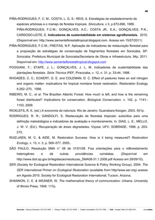 49

PIÑA-RODRIGUES, F. C. M.; COSTA, L. G. S.; REIS, A. Estratégias de estabelecimento de
espécies arbóreas e o manejo de floretas tropicais. Silvicultura, v.3, p.672-690, 1989.
PIÑA-RODRIGUES; F.C.M.; GONÇALVES, A.C.; COSTA JR., E.A.; GONÇALVES, P.K.;
CARDOSO-LEITE, E. Indicadores de sustentabilidade em sistemas agroflorestais. 2010.
(Disponível em: http://www.sementeflorestaltropical.blogspot.com. Acesso em 15/07/2011)
PIÑA-RODRIGUES, F.C.M.; FREITAS, N.P. Aplicação de indicadores de restauração florestal para
a proposição de estratégias de conservação de fragmentos florestais em Sorocaba, SP.
Sorocaba: Prefeitura Municipal de Sorocaba/Secretaria de Obras e Infraestrutura, 94p. 2011.
Disponível em: http://www.sementeflorestaltropical.blogspot.com
POGGIANI, F.; STAPE, J. L.; GONÇALVES, J. L. M. Indicadores de sustentabilidade das
plantações florestais. Série Técnica IPEF, Piracicaba, v. 12, n. 31, p. 33-44, 1998.
RHOADES, C. C.; ECKERT, G. E. and COLEMAN, D. C. Effect of pastures trees on soil nitrogen
and organic matter: implications for tropical montane forest restoration. Restoration Ecology
6:262–270, 1998.
RIBEIRO, M. C., et al. The Brazilian Atlantic Forest: How much is left, and how is the remaining
forest distributed? Implications for conservation. Biological Conservation. v. 142, p. 1141–
1153, 2009.
RICKLEFS, R. E. (ed.) A economia da natureza. Rio de Janeiro: Guanabara Koogan, 2003. 501p.
RODRIGUES, R. R.; GANDOLFI, S. Restauração de florestas tropicais: subsídios para uma
definição metodológica e indicadores de avaliação e monitoramento. In: DIAS, L. E.; MELLO,
J. W. V. (Ed.). Recuperação de áreas degradadas. Viçosa: UFV; SOBRADE, 1998. p. 203215.
RUIZ-JAEN, M. C. & AIDE, M. Restoration Success: How is it being measured? Restoration
Ecology, v. 13, n. 3, p. 569–577. 2005..
SÃO PAULO. Resolução SMA n° 08 de 31/01/08. Fixa orientações para o reflorestamento
heterogêneo

e

dá

outras

providências

correlatas.

(Disponível

em

http://www.ibot.sp.gov.br/legislacao/resolucao_SMA08-31.1.2008.pdf Acesso em 28/09/10).
SER (Society for Ecological Restoration International Science & Policy Working Group). 2004. The
SER International Primer on Ecological Restoration (available from http//www.ser.org) acesso
em Agosto 2010. Society for Ecological Restoration International, Tucson, Arizona.
SHANNON, C. E. & WEANER, W. The mathematical theory of communication. Urbana: University
of Illinois Press, 1949. 117p.

 