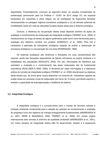 5

degradadas. Propositalmente, priorizam as seguintes áreas: (a) aquelas consideradas de
preservação permanente pela Lei Federal n° 12.651 de 2012 (artigo 4º), em especial
localizadas em nascentes e olhos d'água; (b) de interligação de fragmentos florestais
remanescentes na paisagem regional (corredores ecológicos) e (c) de elevado potencial de
erodibilidade, tendo em vista as relevantes funções destas áreas para a dinâmica ecológica.
Contudo, a eficiência da recuperação destas áreas depende também de ações de
avaliação e monitoramento da restauração da integridade ecológica (TIERNEY et al., 2009). O
monitoramento ao longo do tempo de alguns parâmetros pode servir como ferramenta para a
avaliação dos objetivos contidos nos projetos (GANDOLFI, et al., 2006). Para isto é
necessária a aplicação de indicadores ecológicos capazes de avaliar a restauração de
processos ecológicos e a recuperação de uma área (RODRIGUES, 1998).
Os sistemas ecológicos são dinâmicos e flutuações em suas características são
naturais, sendo tais flutuações dependentes de fatores intrínsecos ao próprio ambiente e à
estabilidade das populações (RICKLEFS, 2003). Por isto, informações de referência que
subsidiem a avaliação e o monitoramento das áreas restauradas são de fundamental
importância (RUIZ-JAEN & AIDE, 2005). A demanda por estas informações e a relevância
prática do conceito de integridade ecológica (TIERNEY et al., 2009) direcionaram os objetivos
deste estudo que, de forma geral, busca selecionar um conjunto de indicadores capazes de
avaliar áreas em processo inicial de restauração (em torno de 10 anos), permitindo exprimir e
analisar a capacidade de autoregeneração e resiliência do sistema.

2.2 Integridade Ecológica

A integridade ecológica é o conceito-chave para o manejo de recursos naturais e
proteção ambiental, fundamental para a seleção de variáveis de monitoramento e avaliação
do progresso rumo aos objetivos do manejo ecologicamente fundamentado (ANDREASEN et
al., 2001; NIEMI & McDONALD, 2004; TIERNEY et al., 2009). Em muitos órgãos
internacionais este conceito é sinônimo de qualidade ambiental (ANDREASEN et al., 2001).
Um índice aquático de integridade biótica (IBI) foi desenvolvido, testado e é largamente

 