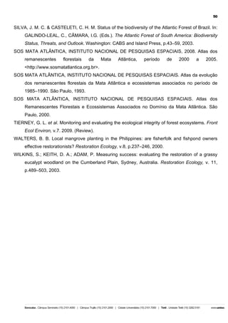 50

SILVA, J. M. C. & CASTELETI, C. H. M. Status of the biodiversity of the Atlantic Forest of Brazil. In:
GALINDO-LEAL, C., CÂMARA, I.G. (Eds.). The Atlantic Forest of South America: Biodiversity
Status, Threats, and Outlook. Washington: CABS and Island Press, p.43–59, 2003.
SOS MATA ATLÂNTICA, INSTITUTO NACIONAL DE PESQUISAS ESPACIAIS, 2008. Atlas dos
remanescentes

florestais

da

Mata

Atlântica,

período

de

2000

a

2005.

<http://www.sosmatatlantica.org.br>.
SOS MATA ATLÂNTICA, INSTITUTO NACIONAL DE PESQUISAS ESPACIAIS. Atlas da evolução
dos remanescentes florestais da Mata Atlântica e ecossistemas associados no período de
1985–1990. São Paulo, 1993.
SOS MATA ATLÂNTICA, INSTITUTO NACIONAL DE PESQUISAS ESPACIAIS. Atlas dos
Remanescentes Florestais e Ecossistemas Associados no Domínio da Mata Atlântica. São
Paulo, 2000.
TIERNEY, G. L. et al. Monitoring and evaluating the ecological integrity of forest ecosystems. Front
Ecol Environ, v.7. 2009. (Review).
WALTERS, B. B. Local mangrove planting in the Philippines: are fisherfolk and fishpond owners
effective restorationists? Restoration Ecology, v.8, p.237–246, 2000.
WILKINS, S.; KEITH, D. A.; ADAM, P. Measuring success: evaluating the restoration of a grassy
eucalypt woodland on the Cumberland Plain, Sydney, Australia. Restoration Ecology, v. 11,
p.489–503, 2003.

 