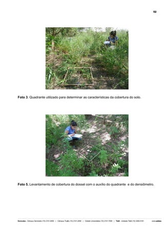 52

Foto 3. Quadrante utilizado para determinar as características da cobertura do solo.

Foto 5. Levantamento de cobertura do dossel com o auxílio do quadrante e do densiômetro.

 
