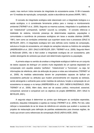 6

usado, mas nenhum índice terrestre de integridade do ecossistema existe. O IBI é baseado
em 12 medidas de reprodução, composição, saúde e abundância de peixes (KARR, 1981).
O conceito de integridade ecológica está relacionado com a integridade biológica e a
saúde ecológica, e é considerada ferramenta prática para o manejo e monitoramento
ambiental (TIERNEY et al., 2009). Segundo os mesmos autores, integridade é a qualidade de
ser “indestrutível” (unimpaired), “perfeito” (sound) ou completo.

O conceito refere-se à

totalidade do sistema, incluindo presença de determinadas espécies, populações e
comunidades e ocorrência de processos ecológicos em taxas e escalas distintas (KARR,
1981), bem como as condições ambientais que suportam esses taxa e processos (DALE &
BEYELER, 2001). A integridade ecológica tem sido definida como medida de composição,
estrutura e função do ecossistema, em relação às variações naturais ou histórico de variações
(ANDREASEN et al., 2001; DALE & BEYELER, 2001; TIERNEY et al., 2009). Segundo Niemi
& McDonald (2004), não é fácil avaliar a integridade ecológica de um ecossistema, pelo
caráter abrangente de variáveis que atuam sob determinado organismo ou população.
A primeira etapa no sentido de analisar a integridade ecológica é definir-se um conjunto
de dados capazes de distinguir um cenário muito degradado de um apenas degradado em
comparação com aqueles estados “perfeitos”, “indestrutíveis” e “funcionais”, ou seja, ter
informações de referência, além da atribuição de pesos e notas aos indicadores (TIERNEY et
al., 2009). As medidas selecionadas devem ter propriedades capazes de tipificar um
ecossistema particular ou atributos que mudem previsivelmente em resposta ao estresse,
sendo abrangente o suficiente para conter medidas de estrutura, função e composição de um
ecossistema no espaço e no tempo (ANDREASEN et al., 2001; NIEMI & McDONALD, 2004;
TIERNEY et al., 2009). Além disto, deve ser de acesso prático, mensurável, acessível,
comparável, sensível e compatível com os objetivos do projeto (BARBOSA, 2001; DALE &
BEYELER, 2001).
A segundo etapa é determinar os pontos que distinguem as condições esperadas,
aceitáveis, daquelas indesejadas e sujeitas ao manejo (TIERNEY et al., 2009). Por isto, cabe
reforçar a necessidade de se ter áreas de referência em estudos que avaliem o sucesso de
projetos de restauração para definição de padrões estabelecidos para diversas regiões, de
modo que sirvam como referenciais de comparação (RUIZ-JAEN & AIDE, 2005).

 