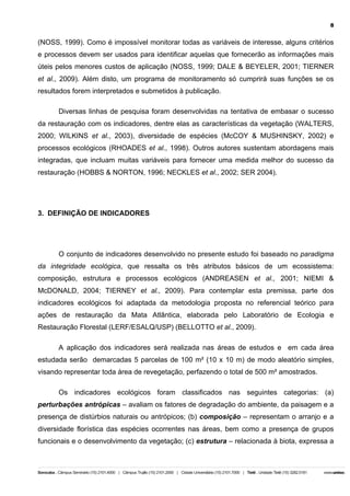 8

(NOSS, 1999). Como é impossível monitorar todas as variáveis de interesse, alguns critérios
e processos devem ser usados para identificar aquelas que fornecerão as informações mais
úteis pelos menores custos de aplicação (NOSS, 1999; DALE & BEYELER, 2001; TIERNER
et al., 2009). Além disto, um programa de monitoramento só cumprirá suas funções se os
resultados forem interpretados e submetidos à publicação.
Diversas linhas de pesquisa foram desenvolvidas na tentativa de embasar o sucesso
da restauração com os indicadores, dentre elas as características da vegetação (WALTERS,
2000; WILKINS et al., 2003), diversidade de espécies (McCOY & MUSHINSKY, 2002) e
processos ecológicos (RHOADES et al., 1998). Outros autores sustentam abordagens mais
integradas, que incluam muitas variáveis para fornecer uma medida melhor do sucesso da
restauração (HOBBS & NORTON, 1996; NECKLES et al., 2002; SER 2004).

3. DEFINIÇÃO DE INDICADORES

O conjunto de indicadores desenvolvido no presente estudo foi baseado no paradigma
da integridade ecológica, que ressalta os três atributos básicos de um ecossistema:
composição, estrutura e processos ecológicos (ANDREASEN et al., 2001; NIEMI &
McDONALD, 2004; TIERNEY et al., 2009). Para contemplar esta premissa, parte dos
indicadores ecológicos foi adaptada da metodologia proposta no referencial teórico para
ações de restauração da Mata Atlântica, elaborada pelo Laboratório de Ecologia e
Restauração Florestal (LERF/ESALQ/USP) (BELLOTTO et al., 2009).
A aplicação dos indicadores será realizada nas áreas de estudos e em cada área
estudada serão demarcadas 5 parcelas de 100 m² (10 x 10 m) de modo aleatório simples,
visando representar toda área de revegetação, perfazendo o total de 500 m² amostrados.
Os indicadores ecológicos foram classificados nas seguintes categorias: (a)
perturbações antrópicas – avaliam os fatores de degradação do ambiente, da paisagem e a
presença de distúrbios naturais ou antrópicos; (b) composição – representam o arranjo e a
diversidade florística das espécies ocorrentes nas áreas, bem como a presença de grupos
funcionais e o desenvolvimento da vegetação; (c) estrutura – relacionada à biota, expressa a

 